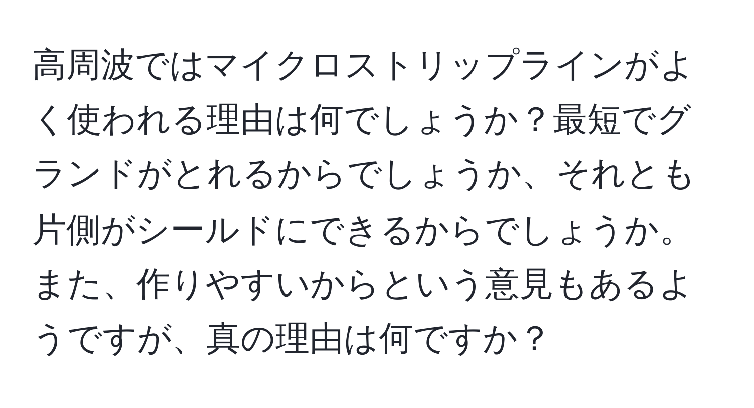 高周波ではマイクロストリップラインがよく使われる理由は何でしょうか？最短でグランドがとれるからでしょうか、それとも片側がシールドにできるからでしょうか。また、作りやすいからという意見もあるようですが、真の理由は何ですか？