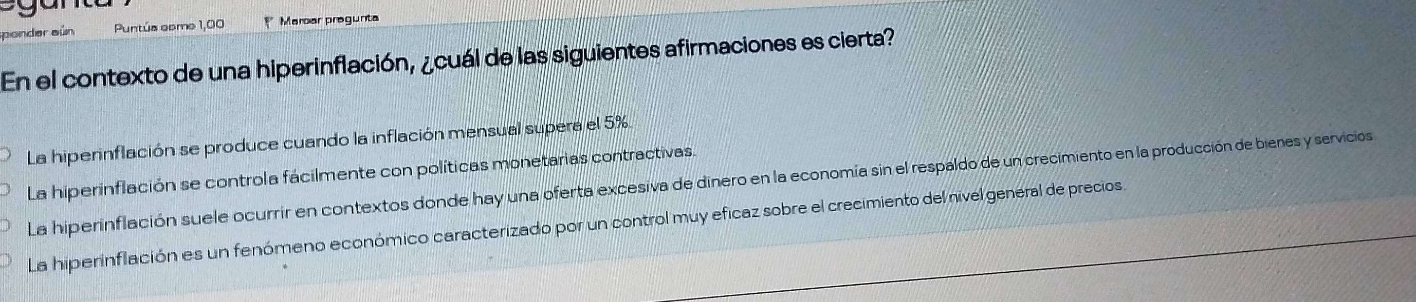 onder aün Puntúa como 1,00 * Maroar pregunta
En el contexto de una hiperinflación, ¿cuál de las siguientes afirmaciones es cierta?
La hiperinflación se produce cuando la inflación mensual supera el 5%.
La hiperinflación se controla fácilmente con políticas monetarias contractivas.
La hiperinflación suele ocurrir en contextos donde hay una oferta excesiva de dinero en la economía sin el respaldo de un crecimiento en la producción de bienes y servicios
La hiperinflación es un fenómeno económico caracterizado por un control muy eficaz sobre el crecimiento del nivel general de precios.