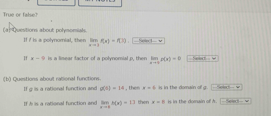 True or false? 
(a) Questions about polynomials. 
If f is a polynomial, then limlimits _xto 3f(x)=f(3) ===Select=== 
If x-9 is a linear factor of a polynomial p, then limlimits _xto 9p(x)=0 ===Select=== 
(b) Questions about rational functions. 
If g is a rational function and g(6)=14 , then x=6 is in the domain of g. ===Select=== Ý 
If h is a rational function and limlimits _xto 8h(x)=13 then x=8 is in the domain of h. ===Select===