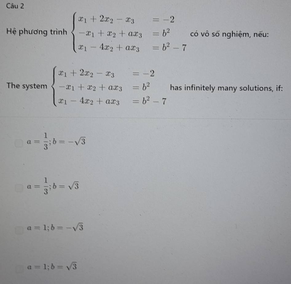 Hệ phương trình beginarrayl x_1+2x_2-x_3=-2 -x_1+x_2+ax_3=b^2 x_1-4x_2+ax_3=b^2-7endarray. có vô số nghiệm, nếu:
The system beginarrayl x_1+2x_2-x_3=-2 -x_1+x_2+ax_3=b^2 x_1-4x_2+ax_3=b^2-7endarray. has infinitely many solutions, if:
a= 1/3 ; b=-sqrt(3)
a= 1/3 ; b=sqrt(3)
a=1; b=-sqrt(3)
a=1; b=sqrt(3)