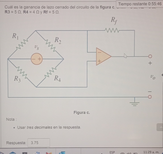 Tiempo restante 0:55:46
Cuál es la ganancia de lazo cerrado del circuito de la figura c,
R3=5Omega ,R4=4Omega y Rf=5Omega .
Figura c.
Nota :
Usar tres decimales en la respuesta.
Respuesta: 3.75
ESP 11:29 a. m.