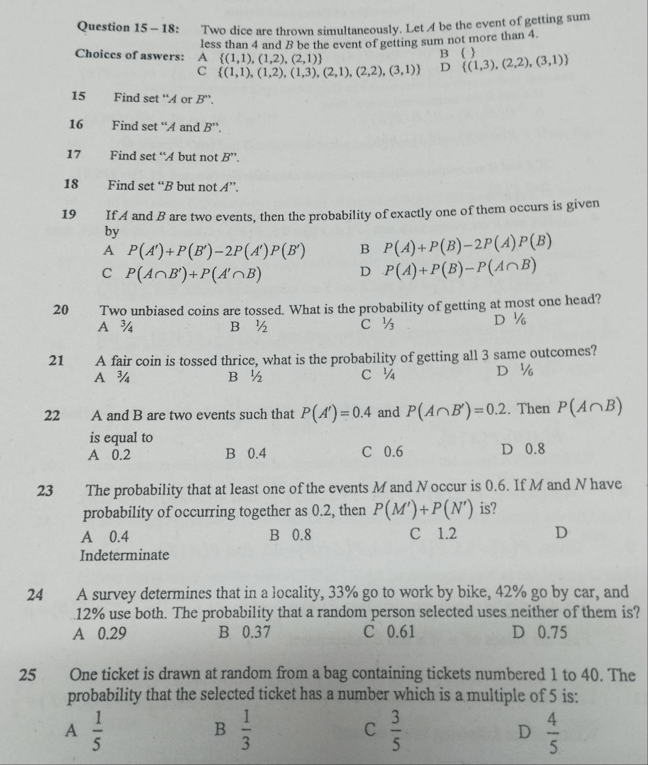 18: Two dice are thrown simultaneously. Let A be the event of getting sum
less than 4 and B be the event of getting sum not more than 4.
Choices of aswers: A (1,1),(1,2),(2,1)
B  
C (1,1),(1,2),(1,3),(2,1),(2,2),(3,1) D  (1,3),(2,2),(3,1)
15 Find set “A or B''.
16 Find set “A and B''.
17 Find set “A but not B''.
18 Find set “B but not A''.
19 If A and B are two events, then the probability of exactly one of them occurs is given
by
A P(A')+P(B')-2P(A')P(B') B P(A)+P(B)-2P(A)P(B)
C P(A∩ B')+P(A'∩ B)
D P(A)+P(B)-P(A∩ B)
20 Two unbiased coins are tossed. What is the probability of getting at most one head?
A ¾ B ½ c ½ D ½
21 A fair coin is tossed thrice, what is the probability of getting all 3 same outcomes?
A¾ B ½ c ¼ D ½
22 A and B are two events such that P(A')=0.4 and P(A∩ B')=0.2. Then P(A∩ B)
is equal to
A 0.2 B 0.4 C 0.6
D 0.8
23 The probability that at least one of the events M and Noccur is 0.6. If M and N have
probability of occurring together as 0.2, then P(M')+P(N') is?
A 0.4 B 0.8 C 1.2 D
Indeterminate
24  A survey determines that in a locality, 33% go to work by bike, 42% go by car, and
12% use both. The probability that a random person selected uses neither of them is?
A 0.29 B 0.37 C 0.61 D 0.75
25 One ticket is drawn at random from a bag containing tickets numbered 1 to 40. The
probability that the selected ticket has a number which is a multiple of 5 is:
A  1/5 
B  1/3 
C  3/5 
D  4/5 