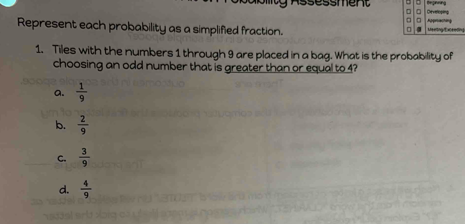 Assessment
Represent each probability as a simplified fraction. g
1. Tiles with the numbers 1 through 9 are placed in a bag. What is the probability of
choosing an odd number that is greater than or equal to 4?
a.  1/9 
b.  2/9 
C.  3/9 
d.  4/9 