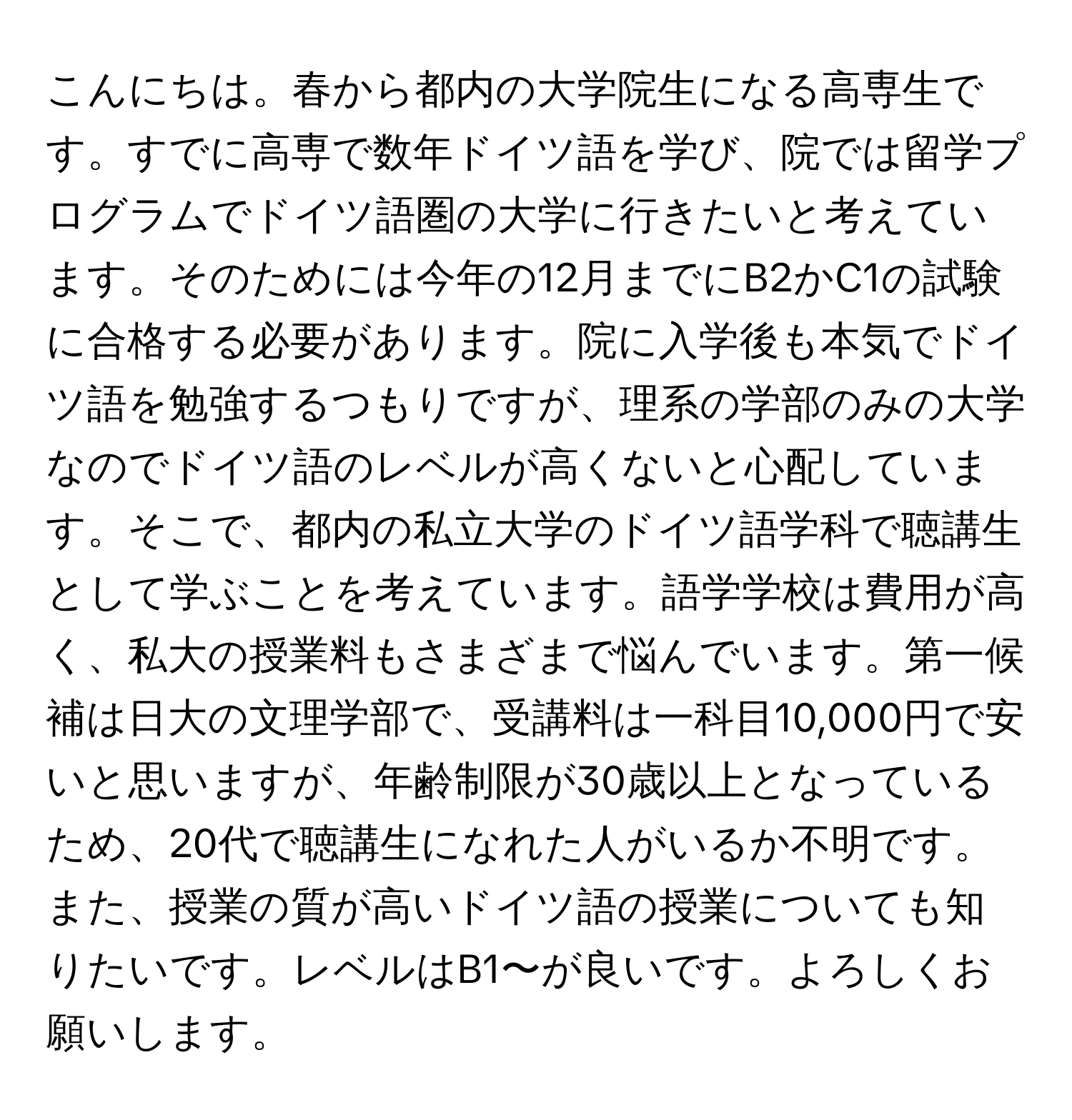 こんにちは。春から都内の大学院生になる高専生です。すでに高専で数年ドイツ語を学び、院では留学プログラムでドイツ語圏の大学に行きたいと考えています。そのためには今年の12月までにB2かC1の試験に合格する必要があります。院に入学後も本気でドイツ語を勉強するつもりですが、理系の学部のみの大学なのでドイツ語のレベルが高くないと心配しています。そこで、都内の私立大学のドイツ語学科で聴講生として学ぶことを考えています。語学学校は費用が高く、私大の授業料もさまざまで悩んでいます。第一候補は日大の文理学部で、受講料は一科目10,000円で安いと思いますが、年齢制限が30歳以上となっているため、20代で聴講生になれた人がいるか不明です。また、授業の質が高いドイツ語の授業についても知りたいです。レベルはB1〜が良いです。よろしくお願いします。