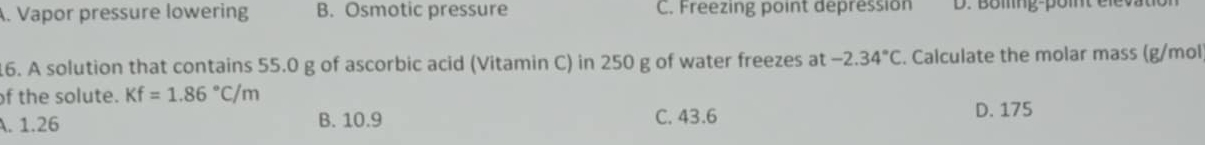 Vapor pressure lowering B. Osmotic pressure C. Freezing point depression D. Boiling-point élevau
16. A solution that contains 55.0 g of ascorbic acid (Vitamin C) in 250 g of water freezes at -2.34°C. Calculate the molar mass (g/mol
of the solute. Kf=1.86°C/m
A. 1.26 B. 10.9 C. 43.6
D. 175