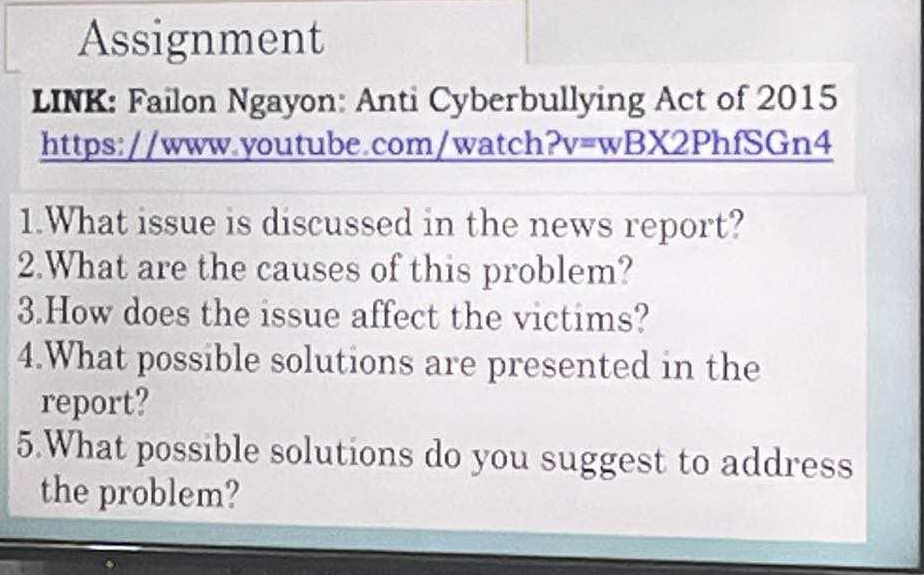 Assignment 
LINK: Failon Ngayon: Anti Cyberbullying Act of 2015 
https://www.youtube.com/watch?v=wBX2PhfSGn4 
1.What issue is discussed in the news report? 
2.What are the causes of this problem? 
3.How does the issue affect the victims? 
4.What possible solutions are presented in the 
report? 
5.What possible solutions do you suggest to address 
the problem?