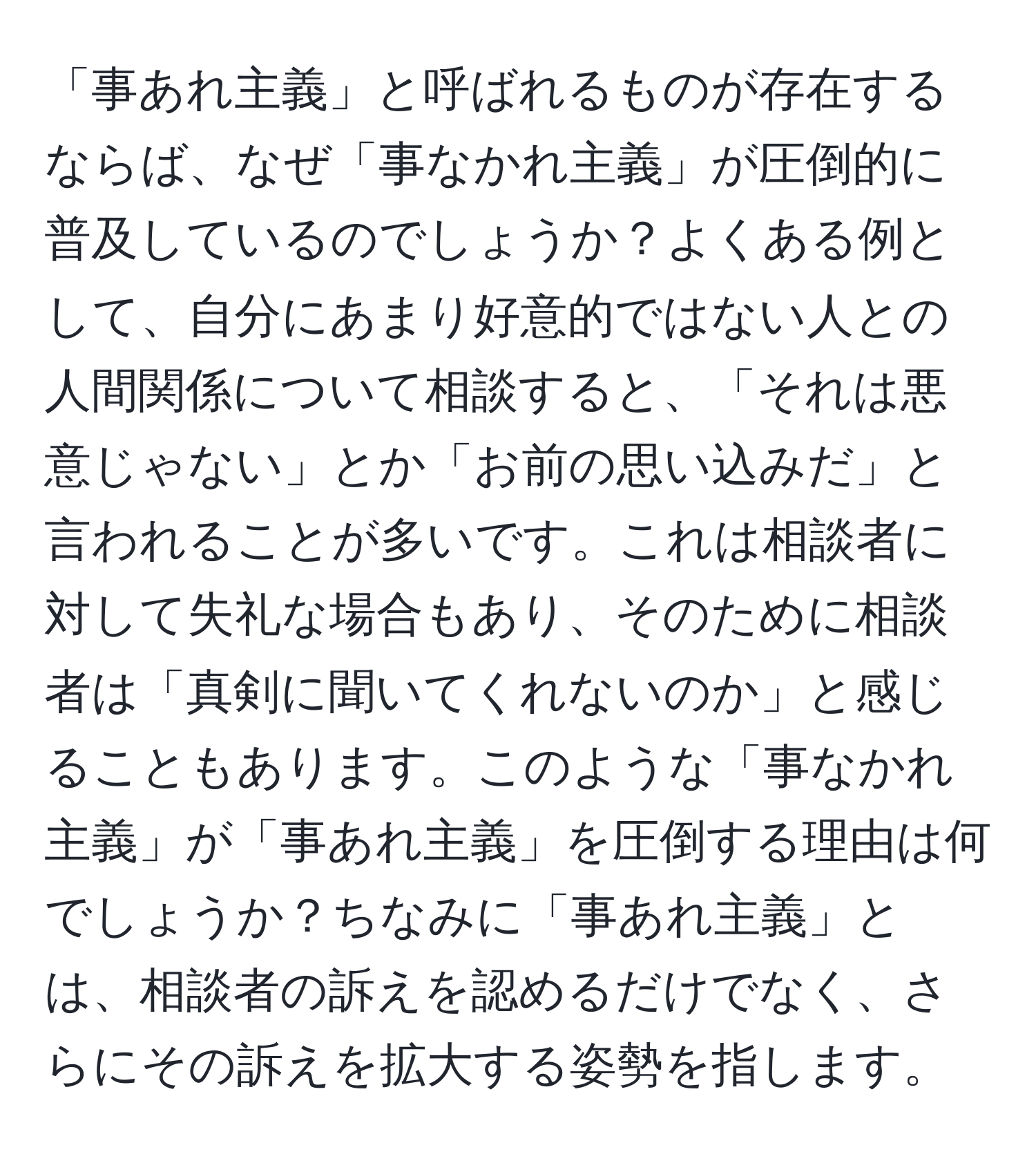 「事あれ主義」と呼ばれるものが存在するならば、なぜ「事なかれ主義」が圧倒的に普及しているのでしょうか？よくある例として、自分にあまり好意的ではない人との人間関係について相談すると、「それは悪意じゃない」とか「お前の思い込みだ」と言われることが多いです。これは相談者に対して失礼な場合もあり、そのために相談者は「真剣に聞いてくれないのか」と感じることもあります。このような「事なかれ主義」が「事あれ主義」を圧倒する理由は何でしょうか？ちなみに「事あれ主義」とは、相談者の訴えを認めるだけでなく、さらにその訴えを拡大する姿勢を指します。