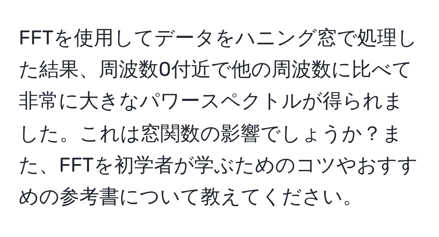 FFTを使用してデータをハニング窓で処理した結果、周波数0付近で他の周波数に比べて非常に大きなパワースペクトルが得られました。これは窓関数の影響でしょうか？また、FFTを初学者が学ぶためのコツやおすすめの参考書について教えてください。