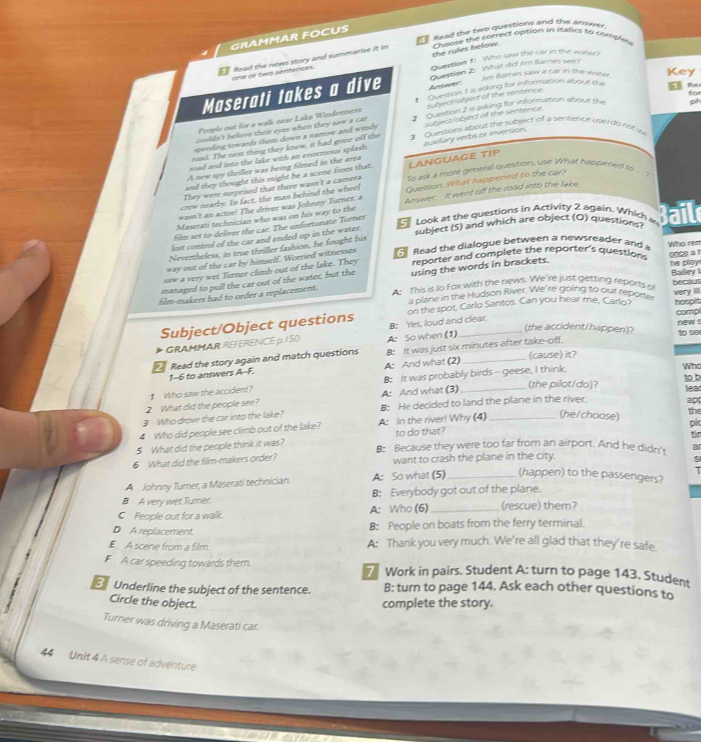 Read the two questions and the answer
GRAMMAR FOCUS
Choose the correct option in italics to comples
the rules below.
Read the news story and summarise it in 4
Question 1: Who saw the car in the water
Jim Barnes saw a car in the waky Key
one or two senterices.
Maserati takes a dive Answer: Question 2: What did Jim Barnes see?
1 Question 1 is asking for information about the
People out for a walk near Lake Windermere subject/object of the sentence
for
ph
couldn't believe their eyes when they saw a car 2 Question 2 is asking for information about the  e
speeding towards them down a narrow and windy subject/object of the sentence.
mad. The next thing they knew, it had gone off the 3 Questions about the subject of a sentence use r do not w
A new spy thriller was being filmed in the area auxiliary verbs or inversion.
road and into the lake with an enormous splash.
and they thought this might be a scene from that. LANGUAGE TIP
They were surprised that there wasn't a camera To ask a more general question, use What happeried to ... ?
wasn't an actor! The driver was Johnny Turner, a Question: What happened to the car?
crew nearby. In fact, the man behind the wheel
Maserati technician who was on his way to the Answer. It went off the road into the lake.
film set to deliver the car. The unfortunate Turner
Look at the questions in Activity 2 again. Which a  ail
lost control of the car and ended up in the water.
subject (S) and which are object (O) questions?
Nevertheless, in true thriller fashion, he fought his
way out of the car by himself. Worried witnesses  Read the dialogue between a newsreader and a Who ren
saw a very wet Turner climb out of the lake. They reporter and complete the reporter's question once a 
film-makers had to order a replacement. using the words in brackets.
he play 
managed to pull the car out of the water, but the
Bailey 
A: This is Jo Fox with the news. We're just getting reports of her a
a plane in the Hudson River. We're going to our reporter
on the spot, Carlo Santos. Can you hear me, Carlo? very ill. hospit
Subject/Object questions B: Yes, loud and clear. new s comp
(the accident/happen)? to se
GRAMMAR REFERENCE p. 150
A: So when (1)
2 Read the story again and match questions B: It was just six minutes after take-off.
1-6 to answers A-F. A: And what (2) (cause) it?
Who
to
1 Who saw the accident? B: It was probably birds - geese, I think.
2 What did the people see? A: And what (3)_
(the pilot/do)?
apr
3 Who drove the car into the lake? B: He decided to land the plane in the river. 2
(he/choose)
the
4 Who did people see climb out of the lake? A: In the river! Why (4)_
pi
5 What did the people think it was? to do that?
fir
B: Because they were too far from an airport. And he didn't
6 What did the film-makers order? want to crash the plane in the city.
s
A Johnny Turner, a Maserati technician. A: So what (5)_
1
(happen) to the passengers?
B A very wet Turner. B: Everybody got out of the plane.
C People out for a walk. A: Who (6)_
(rescue) them?
D A replacement. B: People on boats from the ferry terminal.
E A scene from a film. A: Thank you very much. We’re all glad that they’re safe.
F A car speeding towards them.  Work in pairs. Student A: turn to page 143. Student
Underline the subject of the sentence. B: turn to page 144. Ask each other questions to
Circle the object.
complete the story.
Turner was driving a Maserati car.
44 Unit 4 A sense of adventure