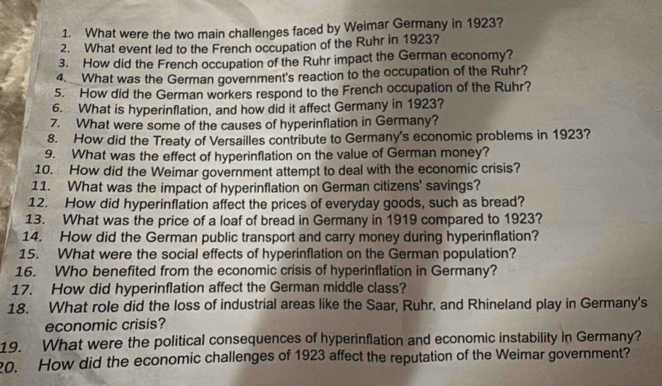 What were the two main challenges faced by Weimar Germany in 1923? 
2. What event led to the French occupation of the Ruhr in 1923? 
3. How did the French occupation of the Ruhr impact the German economy? 
4. What was the German government's reaction to the occupation of the Ruhr? 
5. How did the German workers respond to the French occupation of the Ruhr? 
6. What is hyperinflation, and how did it affect Germany in 1923? 
7. What were some of the causes of hyperinflation in Germany? 
8. How did the Treaty of Versailles contribute to Germany's economic problems in 1923? 
9. What was the effect of hyperinflation on the value of German money? 
10. How did the Weimar government attempt to deal with the economic crisis? 
11. What was the impact of hyperinflation on German citizens' savings? 
12. How did hyperinflation affect the prices of everyday goods, such as bread? 
13. What was the price of a loaf of bread in Germany in 1919 compared to 1923? 
14. How did the German public transport and carry money during hyperinflation? 
15. What were the social effects of hyperinflation on the German population? 
16. Who benefited from the economic crisis of hyperinflation in Germany? 
17. How did hyperinflation affect the German middle class? 
18. What role did the loss of industrial areas like the Saar, Ruhr, and Rhineland play in Germany's 
economic crisis? 
19. What were the political consequences of hyperinflation and economic instability in Germany? 
20. How did the economic challenges of 1923 affect the reputation of the Weimar government?