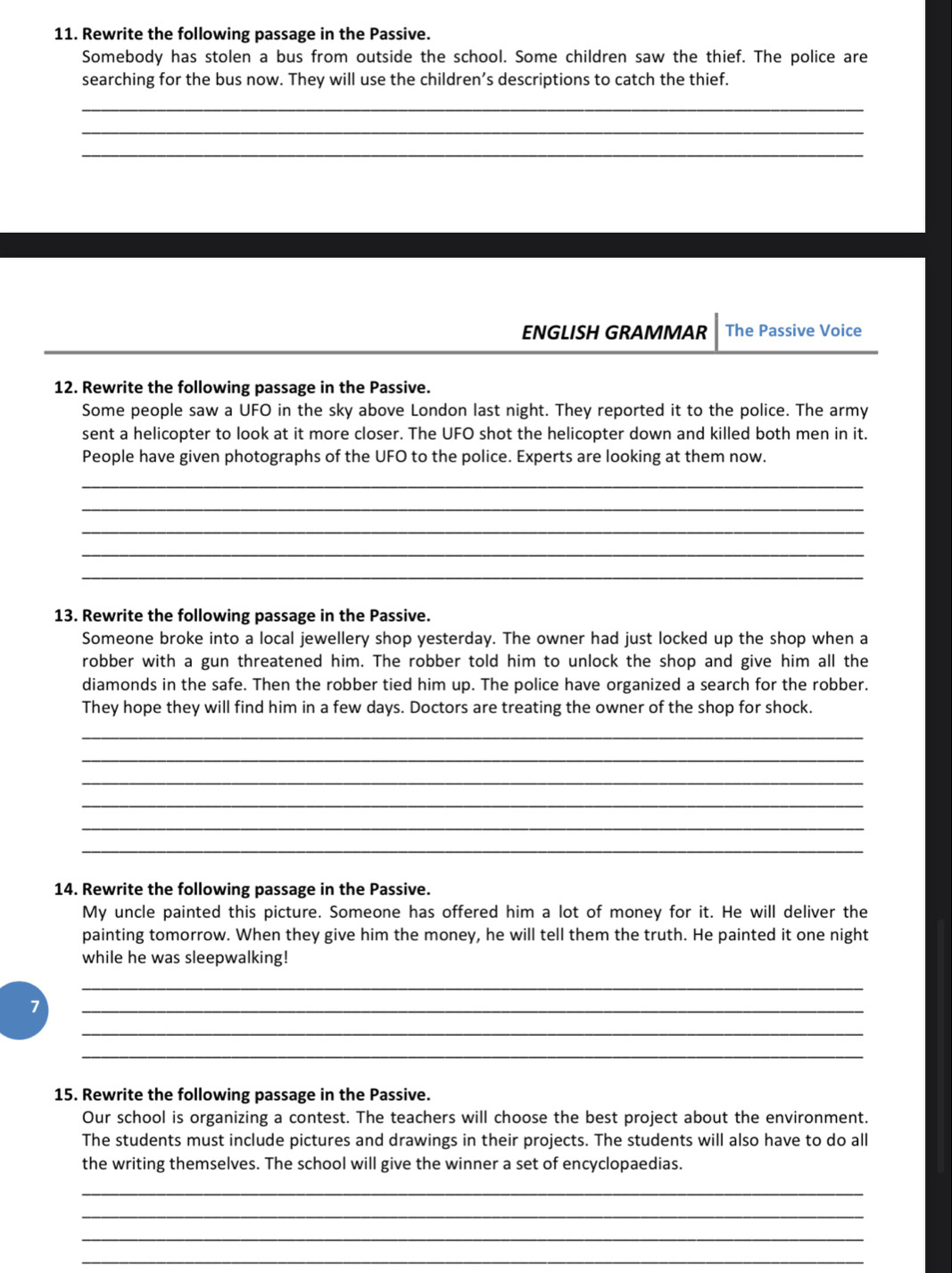 Rewrite the following passage in the Passive. 
Somebody has stolen a bus from outside the school. Some children saw the thief. The police are 
searching for the bus now. They will use the children’s descriptions to catch the thief. 
_ 
_ 
_ 
ENGLISH GRAMMAR The Passive Voice 
12. Rewrite the following passage in the Passive. 
Some people saw a UFO in the sky above London last night. They reported it to the police. The army 
sent a helicopter to look at it more closer. The UFO shot the helicopter down and killed both men in it. 
People have given photographs of the UFO to the police. Experts are looking at them now. 
_ 
_ 
_ 
_ 
_ 
13. Rewrite the following passage in the Passive. 
Someone broke into a local jewellery shop yesterday. The owner had just locked up the shop when a 
robber with a gun threatened him. The robber told him to unlock the shop and give him all the 
diamonds in the safe. Then the robber tied him up. The police have organized a search for the robber. 
They hope they will find him in a few days. Doctors are treating the owner of the shop for shock. 
_ 
_ 
_ 
_ 
_ 
_ 
14. Rewrite the following passage in the Passive. 
My uncle painted this picture. Someone has offered him a lot of money for it. He will deliver the 
painting tomorrow. When they give him the money, he will tell them the truth. He painted it one night 
while he was sleepwalking! 
_ 
7 
_ 
_ 
_ 
15. Rewrite the following passage in the Passive. 
Our school is organizing a contest. The teachers will choose the best project about the environment. 
The students must include pictures and drawings in their projects. The students will also have to do all 
the writing themselves. The school will give the winner a set of encyclopaedias. 
_ 
_ 
_ 
_