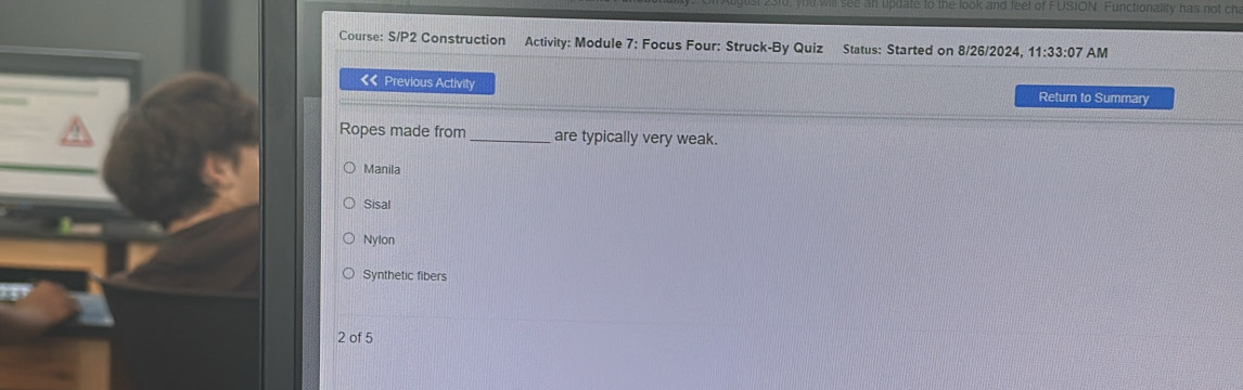 update to the look and feel of FUSION. Functionality has not cha
Course: S/P2 Construction Activity: Module 7: Focus Four: Struck-By Quiz Status: Started on 8/26/2024, 11:33:07 AM
《 Previous Activity Return to Summary
Ropes made from _are typically very weak.
Manila
Sisal
Nylon
Synthetic fibers
2 of 5