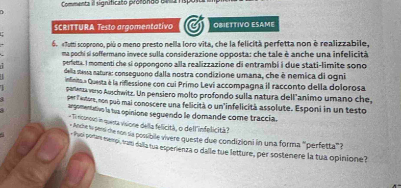 Commenta il significato profondo delía risposta 
SCRITTURA Testo argomentativo OBIETTIVO ESAME 
6. «Tutti scoprono, più o meno presto nella loro vita, che la felicità perfetta non è realizzabile, 
ma pochi si soffermano invece sulla considerazione opposta: che tale è anche una infelicità 
perfetta. I momentí che si oppongono alla realizzazione di entrambi i due stati-limite sono 
della stessa natura: conseguono dalla nostra condizione umana, che è nemica di ogni 
infinito » Questa è la riflessione con cui Primo Levi accompagna il racconto della dolorosa 
partenza verso Auschwitz. Un pensiero molto profondo sulla natura dell’animo umano che, 
per l'autore, non può mai conoscere una felicità o un’infelicità assolute. Esponi in un testo 
argomentativo la tua opinione seguendo le domande come traccia. 
* Ti riconosci in questa visione della felicità, o dell'infelicità? 
* Anche tu pensi che non sía possibile vivere queste due condizioni in una forma “perfetta”? 
- Puoí portare esempí, tramí dalla tua esperienza o dalle tue letture, per sostenere la tua opinione?