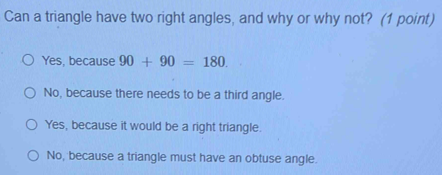 Can a triangle have two right angles, and why or why not? (1 point)
Yes, because 90+90=180.
No, because there needs to be a third angle.
Yes, because it would be a right triangle.
No, because a triangle must have an obtuse angle.