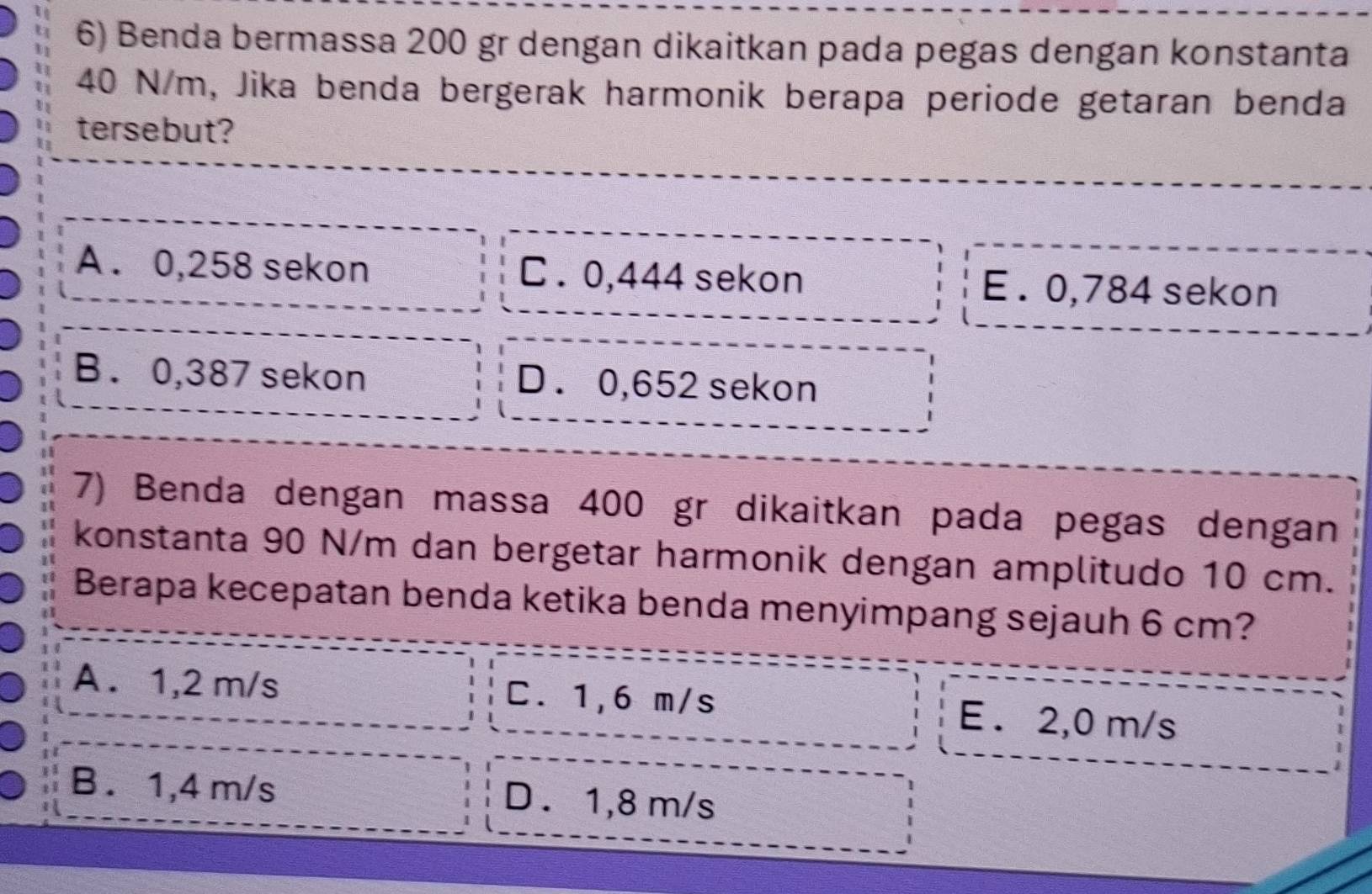 Benda bermassa 200 gr dengan dikaitkan pada pegas dengan konstanta
40 N/m, Jika benda bergerak harmonik berapa periode getaran benda
tersebut?
A . 0,258 sekon C . 0,444 sekon E . 0,784 sekon
B. 0,387 sekon D . 0,652 sekon
7) Benda dengan massa 400 gr dikaitkan pada pegas dengan
konstanta 90 N/m dan bergetar harmonik dengan amplitudo 10 cm.
Berapa kecepatan benda ketika benda menyimpang sejauh 6 cm?
A. 1,2 m/s C. 1,6 m/s E . 2,0 m/s
B . 1,4 m/s D . 1,8 m/s