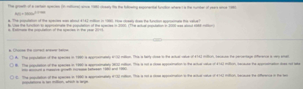 The growth of a certain species (in millions) since 1980 closely fits the following exponential function where t is the number of years since 1950.
A(t)=3500e^(0.0160t)
a. The population of the species was about 4142 million in 1990. How closely does the function approximate this value?
b. Use the function to approximate the population of the species in 2000. (The actual population in 2000 was about 4986 million)
e. Estimate the population of the specles in the vear 2015
a. Choose the correct answer below.
A. The population of the species in 1990 is approximately 4132 million. This is fairly close to the actual value of 4142 million, because the percentage difference is very small.
B. The population of the species in 1990 is approximately 3632 million. This is not a close appoximation to the actual value of 4142 million, because the approximation does not take
into account a massive growth increase between 1980 and 1990.
C. The population of the species in 1990 is approximately 4132 million. This is not a close appoximation to the actual value of 4142 million, because the difference in the two
populations is ten million, which is large.