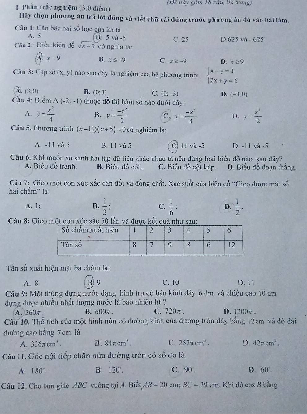 (Đề này gồm 18 cầu, 02 trang)
I. Phần trắc nghiệm (3,0 điểm).
Hãy chọn phương án trả lời đúng và viết chữ cái đứng trước phương án đó vào bài làm.
Câu 1: Căn bậc hai số học của 25 là
A. 5 B.5 và -5 C. 25 D. 625 và - 625
Câu 2: Điều kiện đề sqrt(x-9) có nghĩa là:
A. x=9 B. x≤ -9 C. x≥ -9 x≥ 9
D.
Câu 3: Cặp số (x,y) nào sau đây là nghiệm của hệ phương trình: beginarrayl x-y=3 2x+y=6endarray.
A (3;0)
B. (0;3) C. (0;-3) D. (-3;0)
Cầu 4: Điểm A(-2;-1) thuộc dhat o thị hàm số nào dưới đây:
A. y= x^2/4  y= (-x^2)/2  C. y= (-x^2)/4  y= x^2/2 
B.
D.
Câu 5. Phương trình (x-11)(x+5)=0co nghiệm là:
A. -11 và 5 B. 11 và 5 C 11 và -5 D. -11 và -5
Câu 6. Khị muốn so sánh hai tập dữ liệu khác nhau ta nên dùng loại biểu đồ nào sau dây?
A. Biểu đồ tranh. B. Biểu đồ cột. C. Biểu đồ cột kép. D. Biểu đồ đoạn thắng.
Câu 7: Gieo một con xúc xắc cân đối và đồng chất. Xác suất của biến cố “Gieo được mặt số
hai chấm' là:
A. 1; B.  1/3 ; C.  1/6 : D.  1/2 .
Câu 8: Gieo một con xúc sắc 50 lần và được kết quả như sau:
Tần số xuất hiện mặt ba chấm là:
A. 8 B 9 C. 10 D. 1 1
Câu 9: Một thùng đựng nước dạng hình trụ có bán kính đáy 6 dm và chiều cao 10 dm
dựng được nhiều nhất lượng nước là bao nhiêu lt ?
A. 360π . B. 600π . C. 720π . D. 1200π .
Câu 10. Thể tích của một hình nón có đường kính của đường tròn đáy bằng 12cm và độ dài
đường cao bằng 7 cm là
A. 336π cm^3. B. 84π cm^3. C. 252π cm^3. D. 42π cm^3.
Câu 11. Góc nội tiếp chắn nửa đường tròn có số đo là
A. 180°. B. 120°. C. 90°. D. 60°.
Câu 12. Cho tam giác ABC vuông tại A. Biết AB=20 cm; BC=29cm. Khi đó cos B bằng