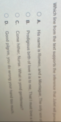 Which line from the text supports the inference that Juliet will pursu
A. His name is Romeo, and a Montague. The only son of
B. Prodigious birth of love it is to me. That I must leve a
C. Come hither, Nurse. What is yond gentleman?
D. Good pilgrim, you do wrong your hand too much
