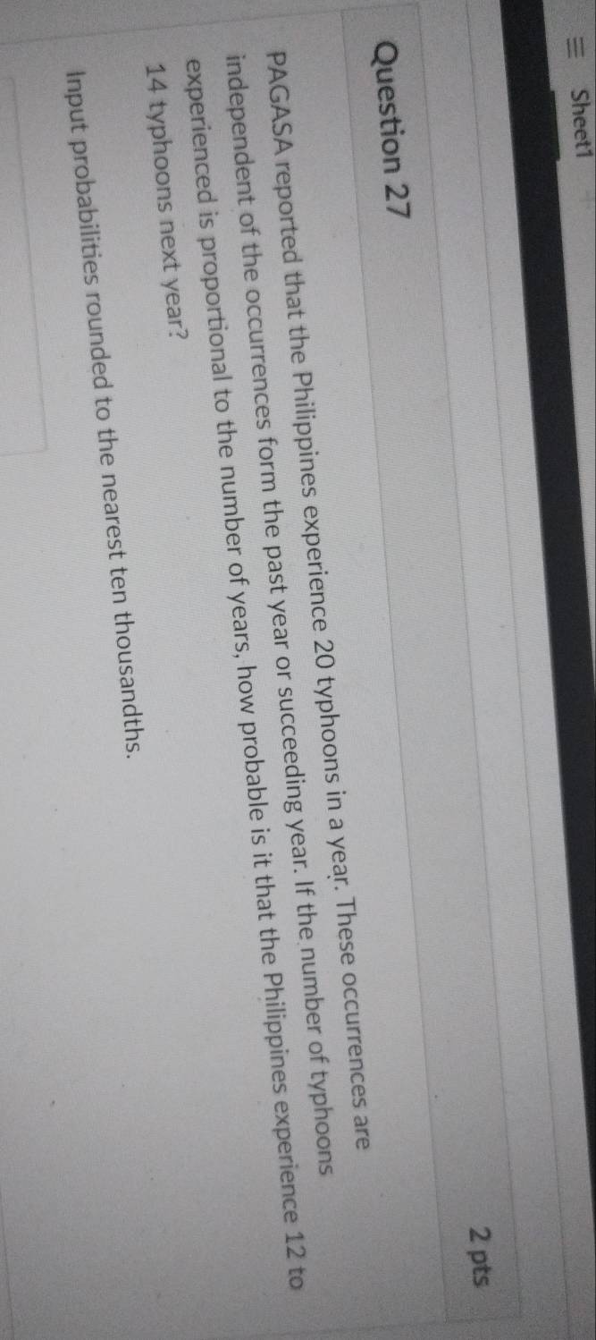 Sheet1 
2 pts 
Question 27 
PAGASA reported that the Philippines experience 20 typhoons in a year. These occurrences are 
independent of the occurrences form the past year or succeeding year. If the number of typhoons 
experienced is proportional to the number of years, how probable is it that the Philippines experience 12 to
14 typhoons next year? 
Input probabilities rounded to the nearest ten thousandths.