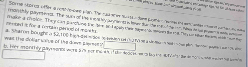 te dollar sign and any amount over 
ecimal places, show both decimal places (5.06). 
feed to include a percentage sign (%). For all items without 
Some stores offer a rent-to-own plan. The customer makes a down payment, receives the merchandise at time of purchase, and makes 
monthly payments. The sum of the monthly payments is lower than the cost of the item. When the last payment is made, customers 
rented it for a certain period of months. 
make a choice. They can purchase the item and apply their payments towards the cost. They can return the item, which means they 
was the dollar value of the down payment? a. Sharon bought a $2,100 high-definition television set (HDTV) on a six-month rent-to-own plan. The down payment was 10%. What 
b. Her monthly payments were $75 per month. If she decides not to buy the HDTV after the six months, what was her cost to rent it