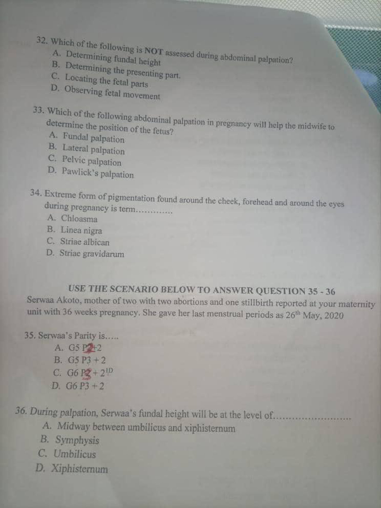 Which of the following is NOT assessed during abdominal palpation?
A. Determining fundal height
B. Determining the presenting part.
C. Locating the fetal parts
D. Observing fetal movement
33. Which of the following abdominal palpation in pregnancy will help the midwife to
determine the position of the fetus?
A. Fundal palpation
B. Lateral palpation
C. Pelvic palpation
D. Pawlick’s palpation
34. Extreme form of pigmentation found around the cheek, forehead and around the eyes
during pregnancy is term…….
A. Chloasma
B. Linea nigra
C. Striae albican
D. Striae gravidarum
USE THE SCENARIO BELOW TO ANSWER QUESTION 35 - 36
Serwaa Akoto, mother of two with two abortions and one stillbirth reported at your maternity
unit with 36 weeks pregnancy. She gave her last menstrual periods as 26^(th)May,2020
35. Serwaa’s Parity is…..
A. 35 P +2
B. G5P3+2
C. G6P2+2^(1D)
D. G6P3+2
36. During palpation, Serwaa’s fundal height will be at the level of._
A. Midway between umbilicus and xiphisternum
B. Symphysis
C. Umbilicus
D. Xiphisternum