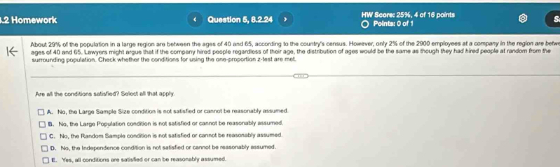 .2 Homework Question 5, 8.2.24 HW Score: 25%, 4 of 16 points
Points: 0 of 1
About 29% of the population in a large region are between the ages of 40 and 65, according to the country's census. However, only 2% of the 2900 employees at a company in the region are betw
ages of 40 and 65. Lawyers might argue that if the company hired people regardless of their age, the distribution of ages would be the same as though they had hired people at random from the
surrounding population. Check whether the conditions for using the one-proportion z-test are met.
Are all the conditions satisfied? Select all that apply
A. No, the Large Sample Size condition is not satisfied or cannot be reasonably assumed.
B. No, the Large Population condition is not satisfied or cannot be reasonably assumed.
C. No, the Random Sample condition is not satisfied or cannot be reasonably assumed.
D. No, the Independence condition is not satisfied or cannot be reasonably assumed.
E. Yes, all conditions are satisfied or can be reasonably assumed.