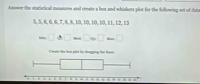 Answer the statistical measures and create a box and whiskers plot for the following set of data
5, 5, 6, 6, 6, 7, 8, 8, 10, 10, 10, 10, 11, 12, 13
M=□ Q5 □ Mix □ 
Crente the box plot by dragging the lines: