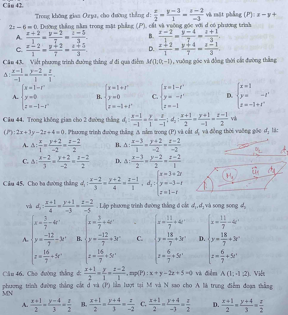 Trong không gian Oxyz, cho đường thẳng d:  x/2 = (y-3)/1 = (z-2)/-3  và mặt phẳng (P): x-y+
2z-6=0. Đường thẳng nằm trong mặt phẳng (P), cắt và vuông góc với d có phương trình
A.  (x+2)/1 = (y-2)/7 = (z-5)/3 . B.  (x-2)/1 = (y-4)/7 = (z+1)/3 .
C.  (x-2)/1 = (y+2)/7 = (z+5)/3 .  (x+2)/1 = (y+4)/7 = (z-1)/3 .
D.
Câu 43. Viết phương trình đường thẳng ơ đi qua điểm M(1;0;-1) , vuông góc và đồng thời cắt đường thẳng
△ :  (x-1)/-1 = (y-2)/1 = z/1 .
A. beginarrayl x=1-t' y=0 z=-1-t'endarray. beginarrayl x=1+t' y=0 z=-1+t'endarray. C. beginarrayl x=1-t' y=-t' z=-1endarray. beginarrayl x=1 y=-t' z=-1+t'endarray.
B.
D.
Câu 44. Trong không gian cho 2 đường thẳng d_1: (x-1)/-1 = y/1 = z/-1 ;d_2: (x+1)/2 = (y+1)/-1 = (z-1)/2  và
(P): 2x+3y-2z+4=0. Phương trình đường thẳng △ nằm trong (P) và cắt d_1 và đồng thời vuông góc d_2 là:
A. △ :  x/1 = (y+2)/-2 = (z-2)/2  B. △ :  (x-3)/1 = (y+2)/-2 = (z-2)/-2 
C.△:  (x-2)/3 = (y+2)/-2 = (z-2)/2  D. △ :  (x-3)/2 = (y-2)/2 = (z-2)/1 
 1/3 
Câu 45. Cho ba đường thẳng d_1: (x-2)/3 = (y+2)/4 = (z-1)/1 ,d_2:beginarrayl x=3+2t y=-3-t z=1-tendarray.
M_1
và d_3: (x+1)/4 = (y+1)/-3 = (z-2)/-5 . Lập phương trình đường thẳng d cắt d_1,d_2 và song song d_3
A. beginarrayl x- 5/7 -4i y- (-12)/7 =5r z- 16/7 -5rendarray. B. beginarrayl x= 3/7 +40° y= (-12)/7 +50° z=- 16/7 +50°endarray. C. beginarrayl x= 11/7 +40 y=frac 14+ 6/7 +200endarray. D. beginarrayl x+ 13/7 -20 y= 15/7 -20 x= 6/7 =frac zendarray.
Câu 46. Cho đường thẳng d:  (x+1)/2 = y/1 = (z-2)/1 ,mp(P):x+y-2z+5=0 và điểm A(1;-1;2). Viết
phương trình đường thẳng cắt d và (P) lần lượt tại M và N sao cho A là trung điểm đoạn thẳng
MN
A.  (x+1)/2 = (y-4)/3 = z/2  B.  (x+1)/2 = (y+4)/3 = z/-2  C.  (x+1)/2 = (y+4)/-3 = z/2  D.  (x+1)/2 = (y+4)/3 = z/2 