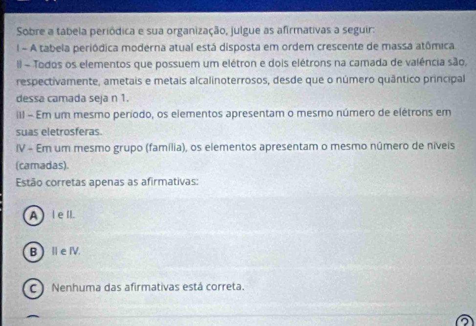 Sobre a tábela periódica e sua organização, julgue as afirmativas a seguir:
l - A tabela periódica moderna atual está disposta em ordem crescente de massa atômica.
II - Todos os elementos que possuem um elétron e dois elétrons na camada de valência são,
respectivamente, ametais e metais alcalinoterrosos, desde que o número quântico principal
dessa camada seja n 1.
iII - Em um mesmo período, os elementos apresentam o mesmo número de elétrons em
suas eletrosferas.
IV - Em um mesmo grupo (família), os elementos apresentam o mesmo número de niveis
(camadas).
Estão corretas apenas as afirmativas:
A ) lell.
B  ⅡeⅣV.
C ) Nenhuma das afirmativas está correta.
2