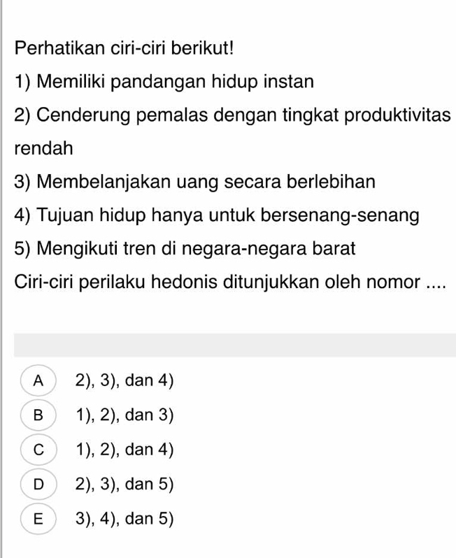 Perhatikan ciri-ciri berikut!
1) Memiliki pandangan hidup instan
2) Cenderung pemalas dengan tingkat produktivitas
rendah
3) Membelanjakan uang secara berlebihan
4) Tujuan hidup hanya untuk bersenang-senang
5) Mengikuti tren di negara-negara barat
Ciri-ciri perilaku hedonis ditunjukkan oleh nomor ....
A 2), 3), dan 4)
B 1), 2), dan 3)
C 1), 2), dan 4)
D 2), 3), dan 5)
E 3), 4), dan 5)