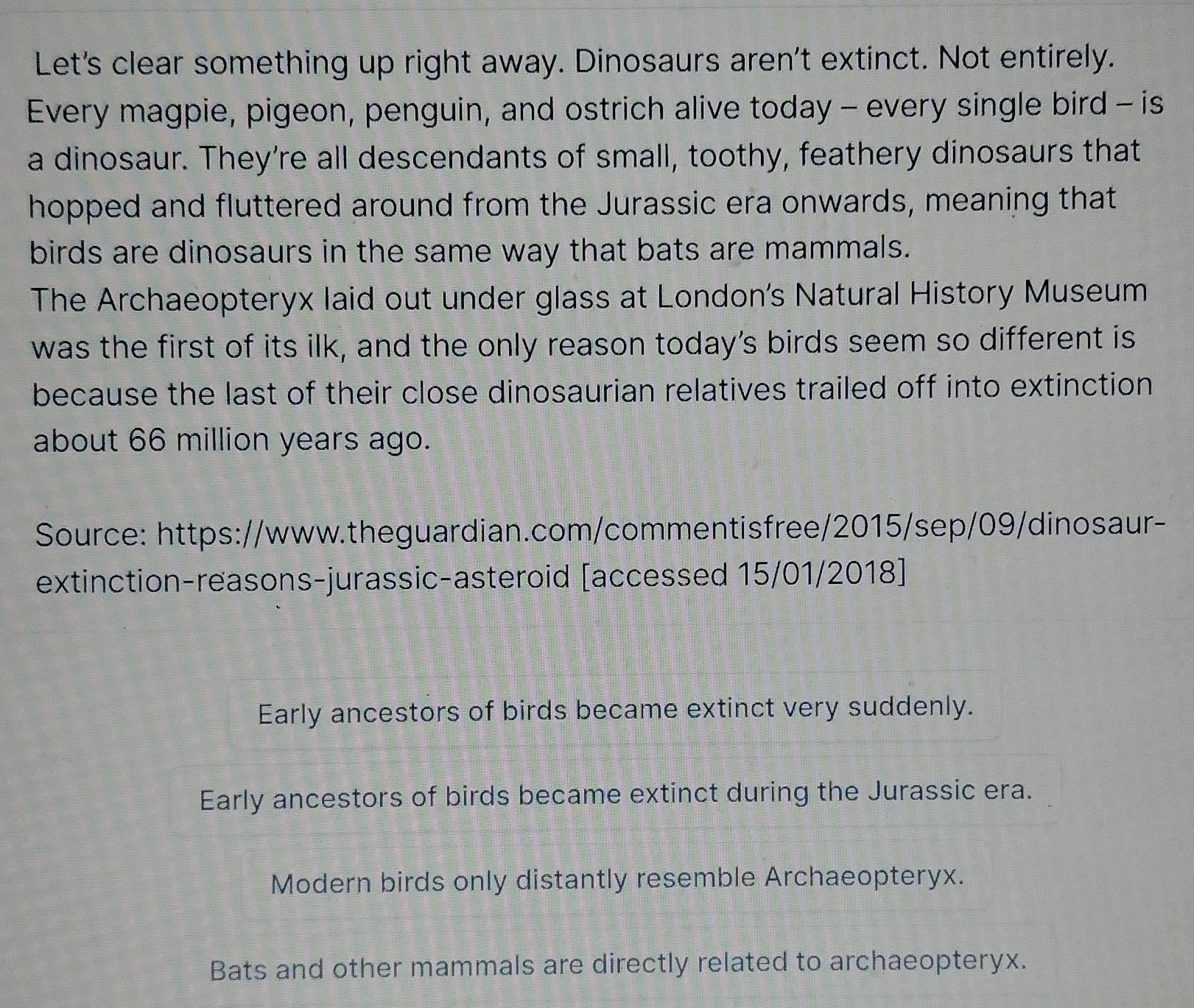 Let's clear something up right away. Dinosaurs aren't extinct. Not entirely.
Every magpie, pigeon, penguin, and ostrich alive today - every single bird - is
a dinosaur. They're all descendants of small, toothy, feathery dinosaurs that
hopped and fluttered around from the Jurassic era onwards, meaning that
birds are dinosaurs in the same way that bats are mammals.
The Archaeopteryx laid out under glass at London's Natural History Museum
was the first of its ilk, and the only reason today’s birds seem so different is
because the last of their close dinosaurian relatives trailed off into extinction
about 66 million years ago.
Source: https://www.theguardian.com/commentisfree/2015/sep/09/dinosaur-
extinction-reasons-jurassic-asteroid [accessed 15/01/2018]
Early ancestors of birds became extinct very suddenly.
Early ancestors of birds became extinct during the Jurassic era.
Modern birds only distantly resemble Archaeopteryx.
Bats and other mammals are directly related to archaeopteryx.