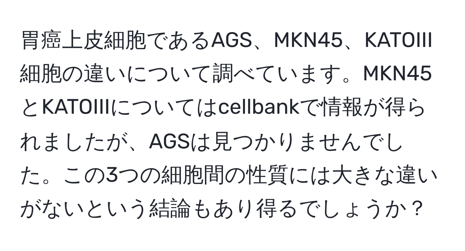 胃癌上皮細胞であるAGS、MKN45、KATOIII細胞の違いについて調べています。MKN45とKATOIIIについてはcellbankで情報が得られましたが、AGSは見つかりませんでした。この3つの細胞間の性質には大きな違いがないという結論もあり得るでしょうか？