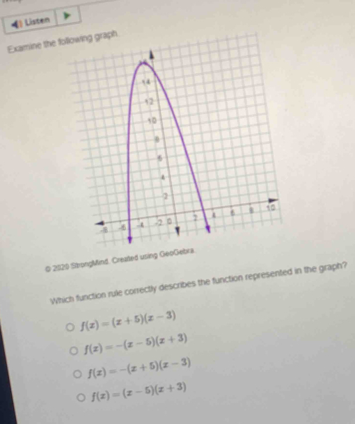 Listen
Examine the folh
© 21120 StrongMind. Created using GeoGebra
Which function rule correctly describes the function represented in the graph?
f(x)=(x+5)(x-3)
f(x)=-(x-5)(x+3)
f(x)=-(x+5)(x-3)
f(x)=(x-5)(x+3)