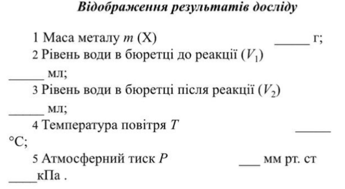 Βiдобралсення результатів досліду 
1 Mаса металу м (X) _r; 
2 Ρівень води в бюретці до реакції (V_1)
_MJI; 
3 Ρівень води в бюретці πісля реакції (V_2)
_MJ; 
4 Температура πовітря Т 
_°C; 
5 Атмосферний τиск Ρ _MM PT. CT 
_ 
kIIa .