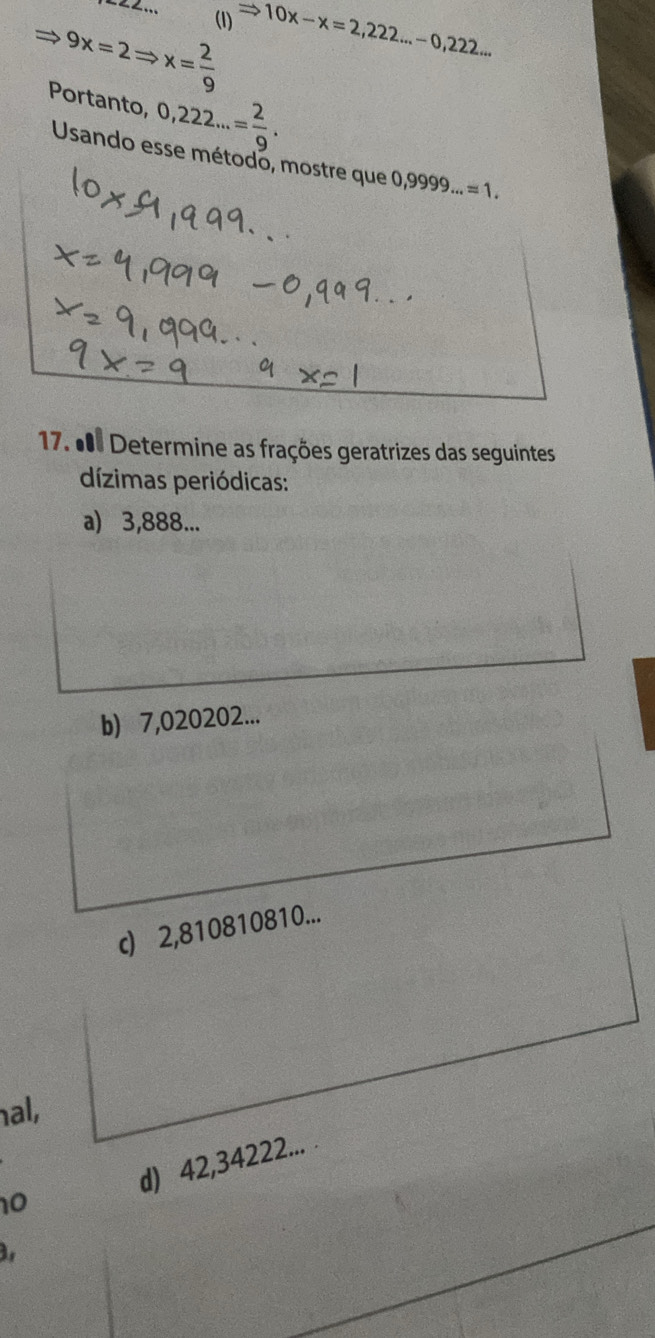 (1)
9x=2Rightarrow x= 2/9  Rightarrow 10x-x=2,222...-0,222... 
Portanto, 0,222...= 2/9 . 
Usando esse método, mostre que 0,9999...=1. 
17. d Determine as frações geratrizes das seguintes 
dízimas periódicas: 
a) 3,888... 
b) 7,020202... 
c) 2,810810810... 
hal, 
d) 42,34222... . 
10