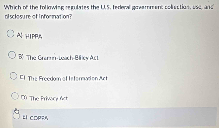 Which of the following regulates the U.S. federal government collection, use, and
disclosure of information?
A) HIPPA
B) The Gramm-Leach-Bliley Act
C) The Freedom of Information Act
D) The Privacy Act
E) COPPA