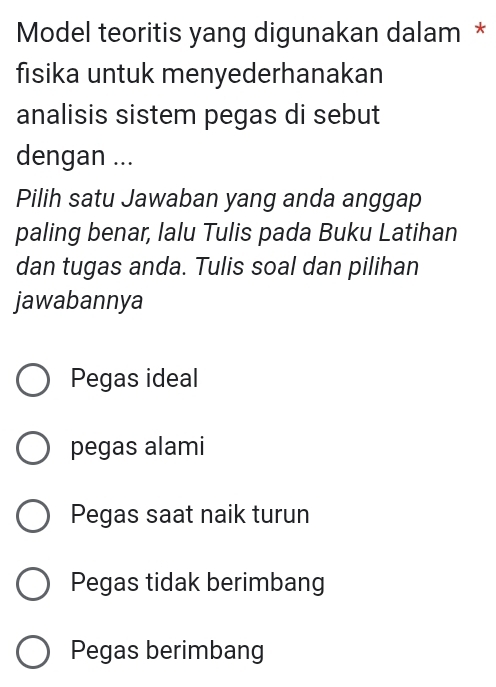 Model teoritis yang digunakan dalam *
fisika untuk menyederhanakan
analisis sistem pegas di sebut
dengan ...
Pilih satu Jawaban yang anda anggap
paling benar, lalu Tulis pada Buku Latihan
dan tugas anda. Tulis soal dan pilihan
jawabannya
Pegas ideal
pegas alami
Pegas saat naik turun
Pegas tidak berimbang
Pegas berimbang