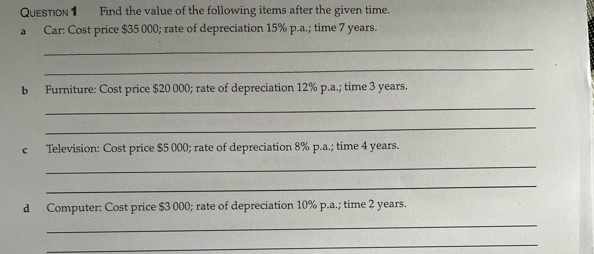 Find the value of the following items after the given time. 
a Car: Cost price $35 000; rate of depreciation 15% p.a.; time 7 years. 
_ 
_ 
b Furniture: Cost price $20 000; rate of depreciation 12% p.a.; time 3 years. 
_ 
_ 
c Television: Cost price $5 000; rate of depreciation 8% p.a.; time 4 years. 
_ 
_ 
d Computer: Cost price $3 000; rate of depreciation 10% p.a.; time 2 years. 
_ 
_