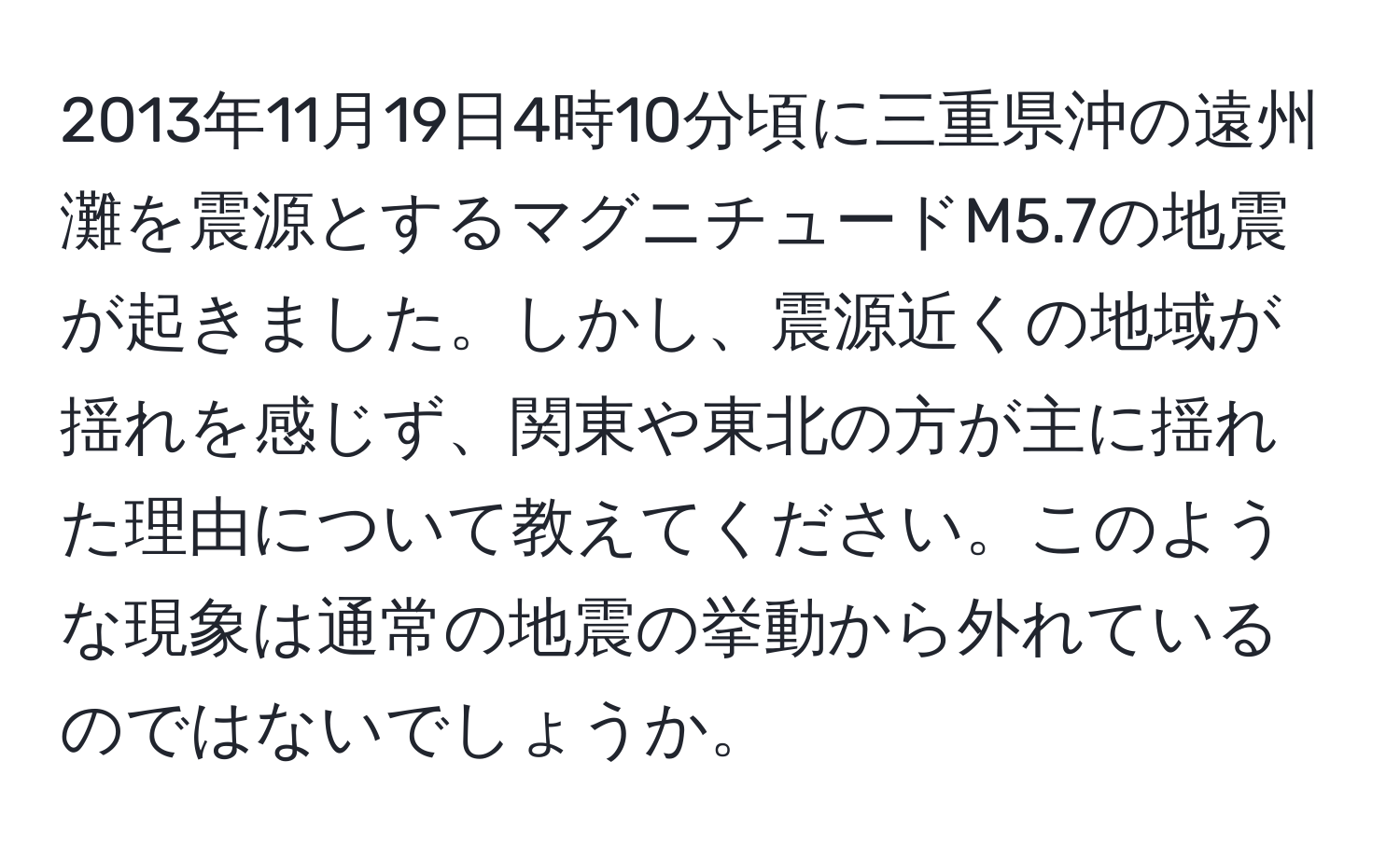 2013年11月19日4時10分頃に三重県沖の遠州灘を震源とするマグニチュードM5.7の地震が起きました。しかし、震源近くの地域が揺れを感じず、関東や東北の方が主に揺れた理由について教えてください。このような現象は通常の地震の挙動から外れているのではないでしょうか。