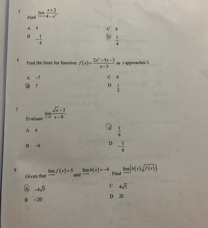 5 limlimits _xto -2 (x+2)/4-x^2 . 
Find
A 4 C 0
B - 1/4 
D  1/4 
6
Find the limit for function f(x)= (2x^2-5x-3)/x-3  as x approaches 3.
A -7 C 0
B 7 D  1/7 
7 limlimits _xto 9 (sqrt(x)-3)/x-9 . 
Evaluate
A 6
 1/6 
B -6
D - 1/6 
8
Given that limlimits _xto af(x)=5 and limlimits _xto ah(x)=-4. Find limlimits _xto a(h(x)sqrt(f(x))).
A -4sqrt(5)
C 4sqrt(5)
D 20
B -20