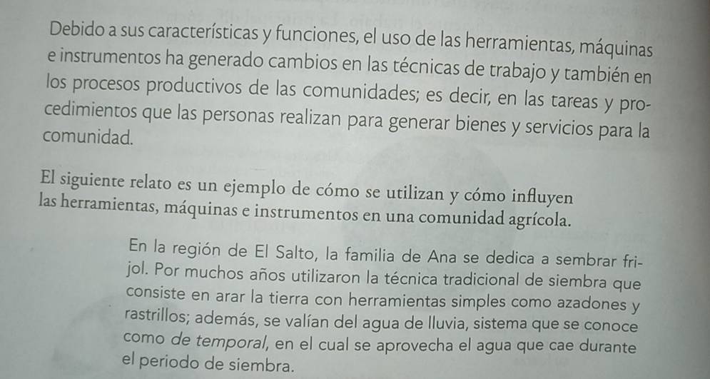 Debido a sus características y funciones, el uso de las herramientas, máquinas 
e instrumentos ha generado cambios en las técnicas de trabajo y también en 
los procesos productivos de las comunidades; es decir, en las tareas y pro- 
cedimientos que las personas realizan para generar bienes y servicios para la 
comunidad. 
El siguiente relato es un ejemplo de cómo se utilizan y cómo influyen 
las herramientas, máquinas e instrumentos en una comunidad agrícola. 
En la región de El Salto, la familia de Ana se dedica a sembrar fri- 
jol. Por muchos años utilizaron la técnica tradicional de siembra que 
consiste en arar la tierra con herramientas simples como azadones y 
rastrillos; además, se valían del agua de lluvia, sistema que se conoce 
como de temporal, en el cual se aprovecha el agua que cae durante 
el periodo de siembra.