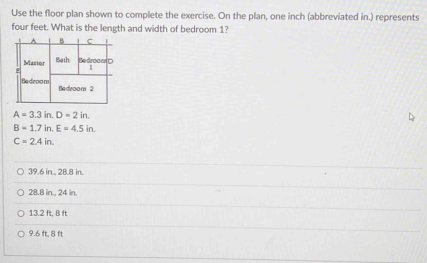 Use the floor plan shown to complete the exercise. On the plan, one inch (abbreviated in.) represents
four feet. What is the length and width of bedroom 1?
A=3.3 in. D=2in.
B=1.7 in. E=4.5in.
C=2.4in.
39.6 in., 28.8 in.
28.8 in., 24 in.
13.2 ft, 8 ft
9.6 ft, 8 ft