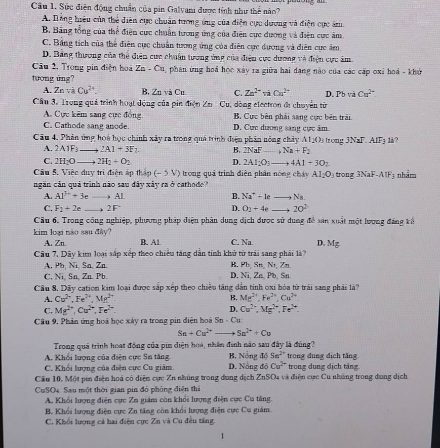 Sức điện động chuẩn của pin Galvani được tính như thể nào?
A. Bằng hiệu của thể điện cực chuẩn tương ứng của điện cực dương và điện cực âm.
B. Bằng tổng của thể điện cực chuẩn tương ứng của điện cực dương và điện cực âm.
C. Bằng tích của thể điện cực chuẩn tương ứng của điện cực dương và điện cực âm.
D. Bằng thương của thể điện cực chuẩn tương ứng của điện cực dương và điện cực âm.
Câu 2. Trong pin điện hoá Zn-Cu phản ứng hoá học xảy ra giữa hai dạng nào của các cặp oxi hoá - khử
tương ứng?
A. Z_n và Cu^(2+). B. Zn và Cu. C. Zn^(2+) và Cu^(2+). D. Pb và Cu^(2+).
Cầu 3. Trong quả trình hoạt động của pin điện Zn - Cu, dòng electron di chuyển từ
A. Cực kẽm sang cực đồng B. Cực bên phải sang cực bên trải.
C. Cathode sang anode. D. Cực dương sang cực âm.
Câu 4. Phản ứng hoá học chính xây ra trong quá trình điện phân nóng chảy Al_2O_3 trong 3NaF. AlF₃ lå?
A. 2A1F_3to 2A1+3F_2. B. 2NaF- Na+F_2.
C. 2H_2Oto 2H_2+O_2 D. 2AI_2O_3 to 4A1+3O_2.
Câu 5. Việc duy trì điện áp thấp (~ 5 V) trong quá trình điện phân nóng chảy Al_2O_3 trong 3NaF-A IF 3 nhằm
ngăn cản quá trình nào sau đây xảy ra ở cathode?
A. Al^(3+)+3eto Al B. Na^++leto Na.
C. F_2+2eto 2F^- D. O_2+4eto 2O^(2-)
Câu 6. Trong công nghiệp, phương pháp điện phân dung dịch được sử dụng để sản xuất một lượng đáng kể
kim loại nào sau đày?
A. Zn B. Al C. Na D. Mg.
Cầu 7. Dãy kim loại sắp xếp theo chiều tăng dẫn tính khử từ trái sang phải là?
A. Pb, Ni, Sn, Zn. B. Pb, Sn, Ni, Zn.
C. Ni, Sn, Zn. Pb. D. Ni, Zn, Pb, Sn.
Cầu 8. Dãy cation kim loại được sắp xếp theo chiều tăng dần tỉnh oxi hóa từ trái sang phải là?
A. Cu^(2-),Fe^(2+),Mg^(2+). B. Mg^(2+),Fe^(2+),Cu^(2+).
C. Mg^(2+),Cu^(2+),Fe^(2+). D. Cu^(2+),Mg^(2+),Fe^(2+).
Câu 9. Phản ứng hoá học xảy ra trong pin điện hoá Sn - Cu:
Sn+Cu^(2+) ) Sn^(2+)+Cu
Trong quá trình hoạt động của pin điện hoá, nhận định nào sau đây là đúng?
A. Khổi lượng của điện cực Sn tăng. B. Nổng độ Sn^(2+) trong dung dịch tăng.
C. Khổi lượng của điện cực Cu giảm. D. Nổng độ Cu^(2+) trong dung dịch tăng.
Cầu 10. Một pin điện hoá có điện cực Zn nhúng trong dung dịch ZnSO4 và điện cực Cu nhúng trong dung dịch
CuSO4. Sau một thời gian pin đó phóng điện thì
A. Khổi lượng điện cực Zn giảm còn khổi lượng điện cực Cu tăng.
B. Khổi lượng điện cực Zn tăng còn khổi lượng điện cực Cu giảm.
C. Khổi lượng cả hai điện cực Zn và Cu đều tăng.