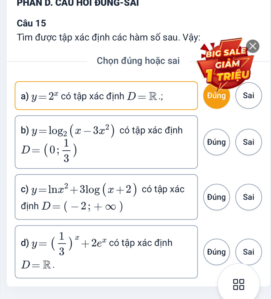 PHÂN D. CÂU HOI ĐUNG-SAI
Câu 15
Tìm được tập xác định các hàm số sau. Vậy:
BIG SALE 
Chọn đúng hoặc sai
GIảM
triệu
a) y=2^x có tập xác định D=R∴ Đứng Sai
b) y=log _2(x-3x^2) có tập xác định
D=(0; 1/3 )
Đúng Sai
c) y=ln x^2+3log (x+2) có tập xác
Đúng Sai
định D=(-2;+∈fty )
d) y=( 1/3 )^x+2e^x có tập xác định
Đúng Sai
D=R.