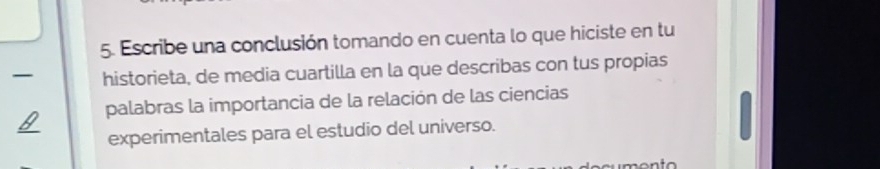 Escribe una conclusión tomando en cuenta lo que hiciste en tu 
_ 
historieta, de media cuartilla en la que describas con tus propias 
palabras la importancia de la relación de las ciencias 
_ 
experimentales para el estudio del universo.