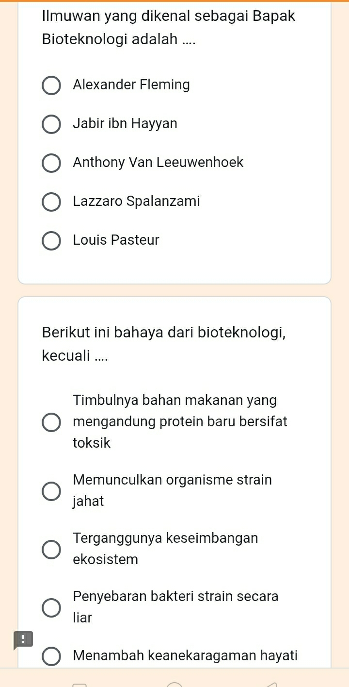 Ilmuwan yang dikenal sebagai Bapak
Bioteknologi adalah ....
Alexander Fleming
Jabir ibn Hayyan
Anthony Van Leeuwenhoek
Lazzaro Spalanzami
Louis Pasteur
Berikut ini bahaya dari bioteknologi,
kecuali ....
Timbulnya bahan makanan yang
mengandung protein baru bersifat
toksik
Memunculkan organisme strain
jahat
Terganggunya keseimbangan
ekosistem
Penyebaran bakteri strain secara
liar
!
Menambah keanekaragaman hayati