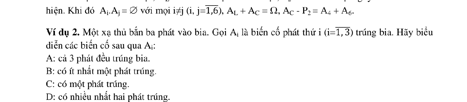 hiện. Khi đó A_i.A_j=varnothing với mọi i≠j (i,j=overline 1,6), A_L+A_C=Omega , A_C-P_2=A_4+A_6. 
Ví dụ 2. Một xạ thủ bắn ba phát vào bia. Gọi Aị là biến cố phát thứ i (i=overline 1,3) trúng bia. Hãy biểu
diễn các biến cố sau qua A:
A: cả 3 phát đều trúng bia.
B: có ít nhất một phát trúng.
C: có một phát trúng.
D: có nhiều nhất hai phát trúng.