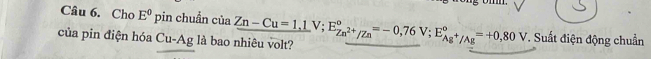 Cho E^0pin chuẩn của 
của pin điện hóa Cu-Ag là bao nhiêu volt? Zn-Cu=1,1V; E_Zn^(2+)/Zn^circ =-0,76V; E_Ag^+/Ag^circ =+0,80V *. Suất điện động chuẩn