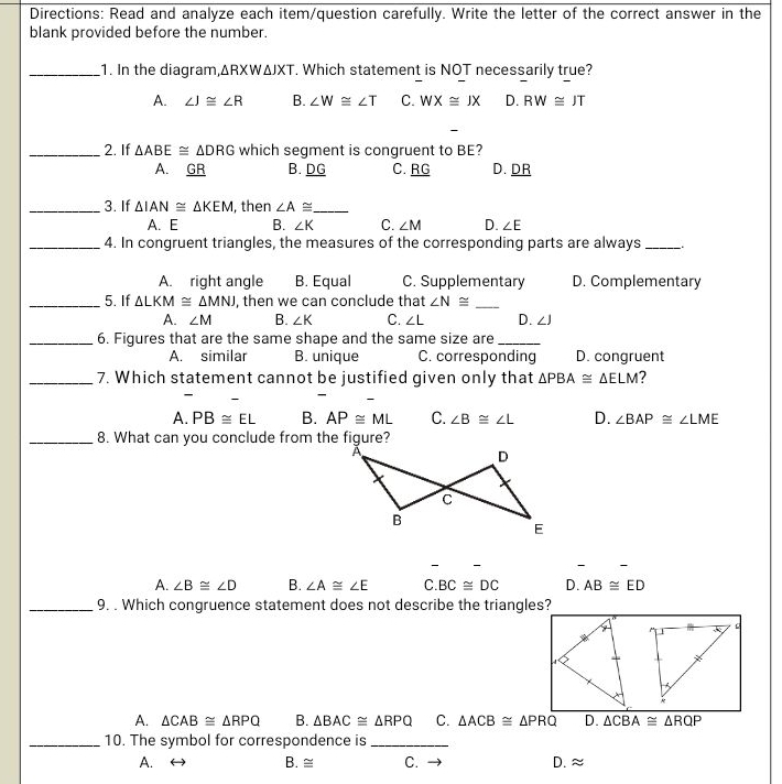 Directions: Read and analyze each item/question carefully. Write the letter of the correct answer in the
blank provided before the number.
_1. In the diagram, △ RXW△ JXT. Which statement is NOT necessarily true?
A. ∠ J≌ ∠ R B. ∠ W≌ ∠ T C. WX≌ JX D. RW≌ JT
-
_2. If △ ABE≌ △ DRG which segment is congruent to BE?
A. GR B. DG C. RG D. DR
_3. If △ IAN≌ △ KEM , then ∠ A≌ _
A. E B. ∠ K C. ∠ M D. ∠ E
_4. In congruent triangles, the measures of the corresponding parts are always_
A. right angle B. Equal C. Supplementary D. Complementary
_5. If △ LKM≌ △ MNJ , then we can conclude that ∠ N≌ _
A. ∠ M B. ∠ K C. ∠ L D. ∠ J
_6. Figures that are the same shape and the same size are_
A. similar B. unique C. corresponding D. congruent
_7. Which statement cannot be justified given only that △ PBA≌ △ ELM ?
-
-
A. PB≌ EL B. AP≌ ML C. ∠ B≌ ∠ L D. ∠ BAP≌ ∠ LME
_8. What can you conclude from the figure?
A. ∠ B≌ ∠ D B. ∠ A≌ ∠ E C. BC≌ DC D. AB≌ ED
_9. . Which congruence statement does not describe the triangles?
A. △ CAB≌ △ RPQ B. △ BAC≌ △ RPQ C. △ ACB≌ △ PRQ D. △ CBA≌ △ RQP
_10. The symbol for correspondence is_
A. B. ≅ C. → D. ≈