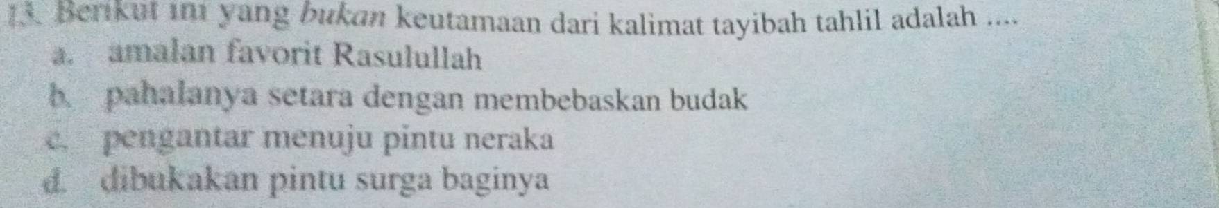 Berikut in1 yang bukan keutamaan dari kalimat tayibah tahlil adalah ....
a. amalan favorit Rasulullah
b. pahalanya setara dengan membebaskan budak
c. pengantar menuju pintu neraka
d. dibukakan pintu surga baginya